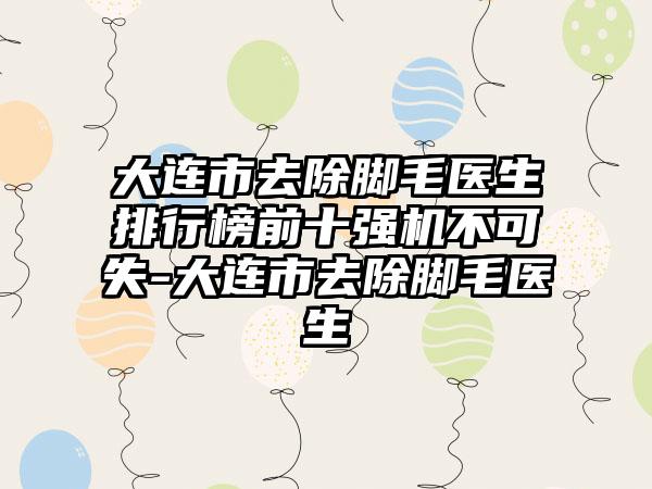 大连市去除脚毛医生排行榜前十强机不可失-大连市去除脚毛医生