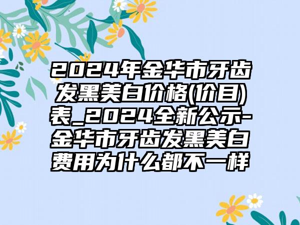 2024年金华市牙齿发黑美白价格(价目)表_2024全新公示-金华市牙齿发黑美白费用为什么都不一样