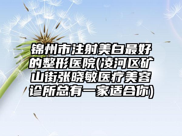 锦州市注射美白最好的整形医院(凌河区矿山街张晓敏医疗美容诊所总有一家适合你)