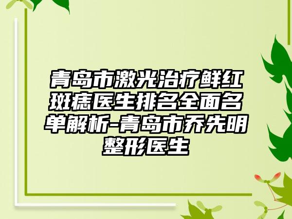 青岛市激光治疗鲜红斑痣医生排名全面名单解析-青岛市乔先明整形医生