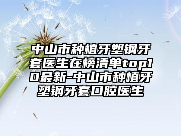 中山市种植牙塑钢牙套医生在榜清单top10最新-中山市种植牙塑钢牙套口腔医生