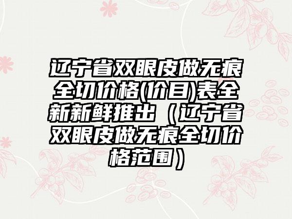 辽宁省双眼皮做无痕全切价格(价目)表全新新鲜推出（辽宁省双眼皮做无痕全切价格范围）