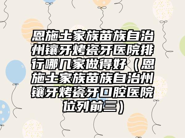 恩施土家族苗族自治州镶牙烤瓷牙医院排行哪几家做得好（恩施土家族苗族自治州镶牙烤瓷牙口腔医院位列前三）