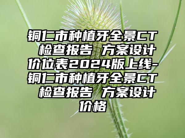 铜仁市种植牙全景CT 检查报告 方案设计价位表2024版上线-铜仁市种植牙全景CT 检查报告 方案设计价格