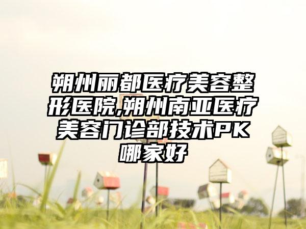 朔州丽都医疗美容整形医院,朔州南亚医疗美容门诊部技术PK哪家好