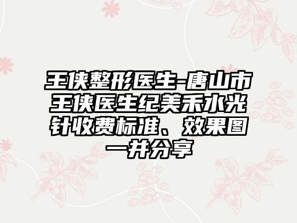 王侠整形医生-唐山市王侠医生纪美禾水光针收费标准、效果图一并分享