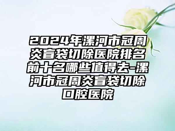 2024年漯河市冠周炎盲袋切除医院排名前十名哪些值得去-漯河市冠周炎盲袋切除口腔医院