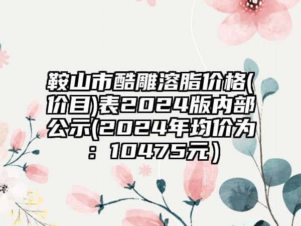 鞍山市酷雕溶脂价格(价目)表2024版内部公示(2024年均价为：10475元）