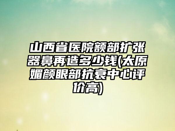 山西省医院额部扩张器鼻再造多少钱(太原媚颜眼部抗衰中心评价高)