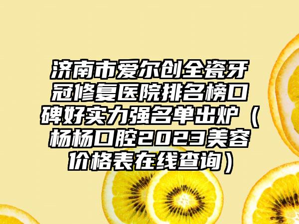 济南市爱尔创全瓷牙冠修复医院排名榜口碑好实力强名单出炉（杨杨口腔2023美容价格表在线查询）