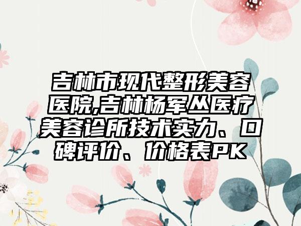 吉林市现代整形美容医院,吉林杨军丛医疗美容诊所技术实力、口碑评价、价格表PK