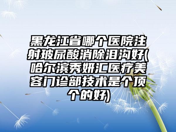 黑龙江省哪个医院注射玻尿酸消除泪沟好(哈尔滨秀妍汇医疗美容门诊部技术是个顶个的好)