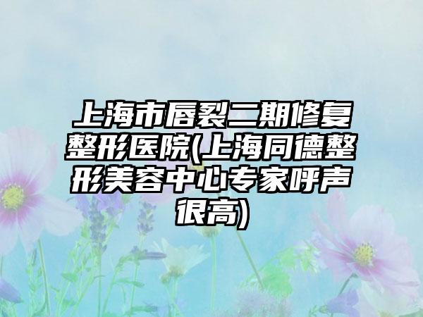 上海市唇裂二期修复整形医院(上海同德整形美容中心专家呼声很高)