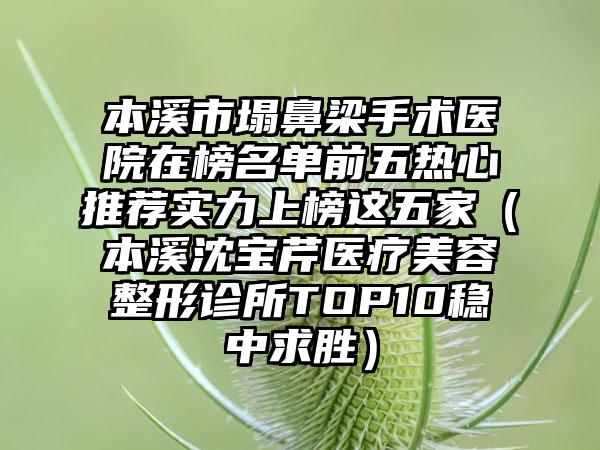 本溪市塌鼻梁手术医院在榜名单前五热心推荐实力上榜这五家（本溪沈宝芹医疗美容整形诊所TOP10稳中求胜）