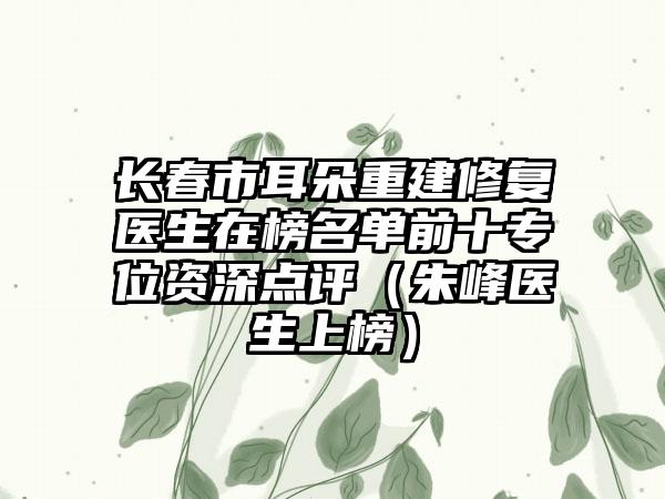 长春市耳朵重建修复医生在榜名单前十专位资深点评（朱峰医生上榜）