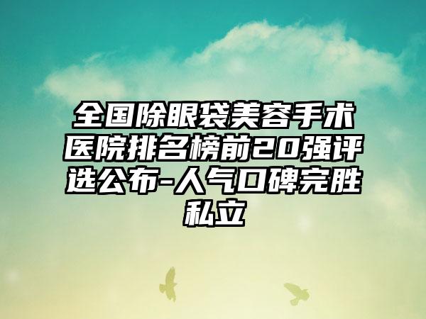 全国除眼袋美容手术医院排名榜前20强评选公布-人气口碑完胜私立