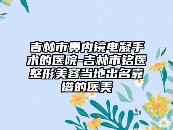 吉林市鼻内镜电凝手术的医院-吉林市铭医整形美容当地出名靠谱的医美