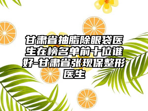 甘肃省抽脂除眼袋医生在榜名单前十位谁好-甘肃省张现保整形医生