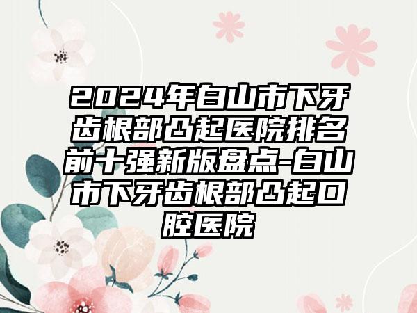 2024年白山市下牙齿根部凸起医院排名前十强新版盘点-白山市下牙齿根部凸起口腔医院