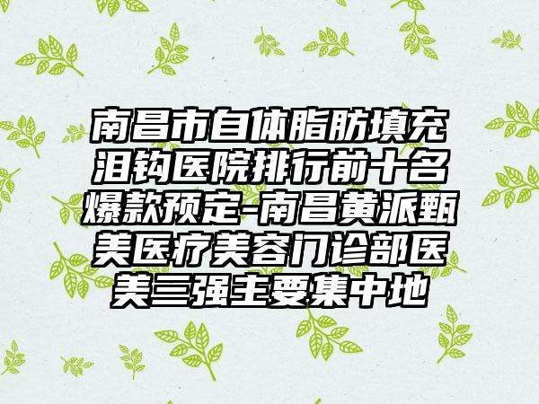 南昌市自体脂肪填充泪钩医院排行前十名爆款预定-南昌黄派甄美医疗美容门诊部医美三强主要集中地