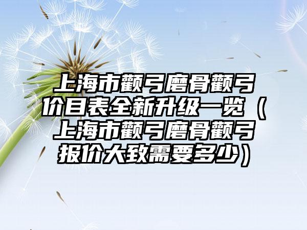 上海市颧弓磨骨颧弓价目表全新升级一览（上海市颧弓磨骨颧弓报价大致需要多少）