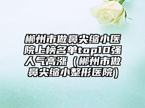 郴州市做鼻尖缩小医院上榜名单top10强人气高涨（郴州市做鼻尖缩小整形医院）