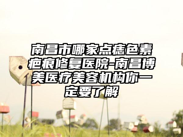 南昌市哪家点痣色素疤痕修复医院-南昌博美医疗美容机构你一定要了解