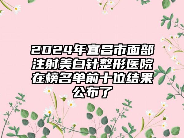 2024年宜昌市面部注射美白针整形医院在榜名单前十位结果公布了