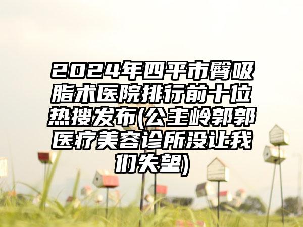 2024年四平市臀吸脂术医院排行前十位热搜发布(公主岭郭郭医疗美容诊所没让我们失望)