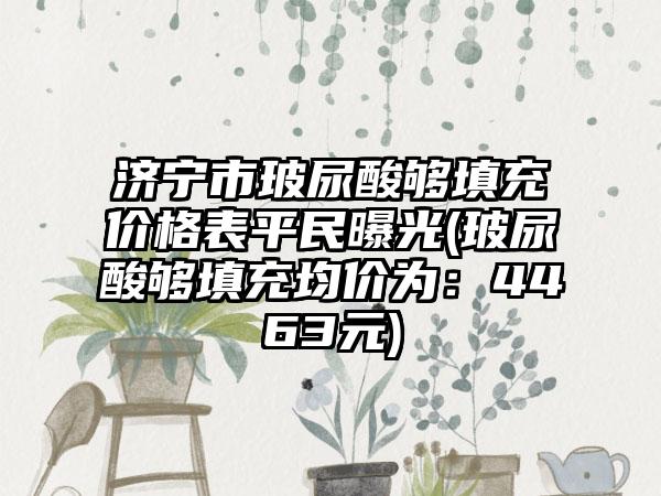 济宁市玻尿酸够填充价格表平民曝光(玻尿酸够填充均价为：4463元)