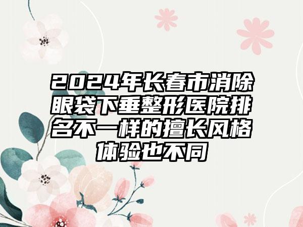 2024年长春市消除眼袋下垂整形医院排名不一样的擅长风格体验也不同