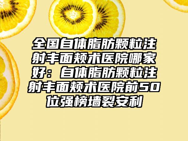 全国自体脂肪颗粒注射丰面颊术医院哪家好：自体脂肪颗粒注射丰面颊术医院前50位强榜墙裂安利