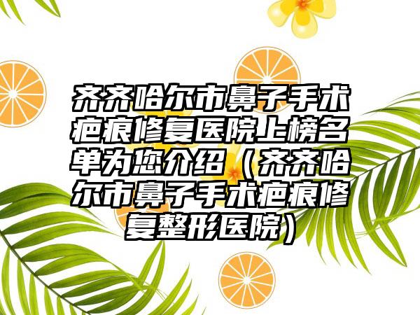 齐齐哈尔市鼻子手术疤痕修复医院上榜名单为您介绍（齐齐哈尔市鼻子手术疤痕修复整形医院）