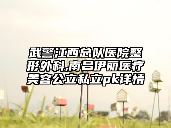 武警江西总队医院整形外科,南昌伊丽医疗美容公立私立pk详情