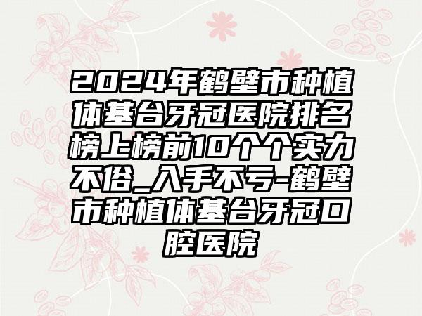 2024年鹤壁市种植体基台牙冠医院排名榜上榜前10个个实力不俗_入手不亏-鹤壁市种植体基台牙冠口腔医院