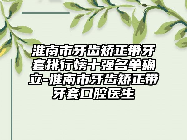 淮南市牙齿矫正带牙套排行榜十强名单确立-淮南市牙齿矫正带牙套口腔医生