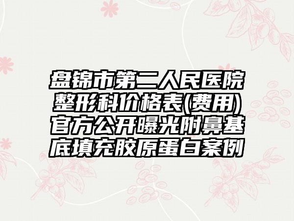 盘锦市第二人民医院整形科价格表(费用)官方公开曝光附鼻基底填充胶原蛋白案例