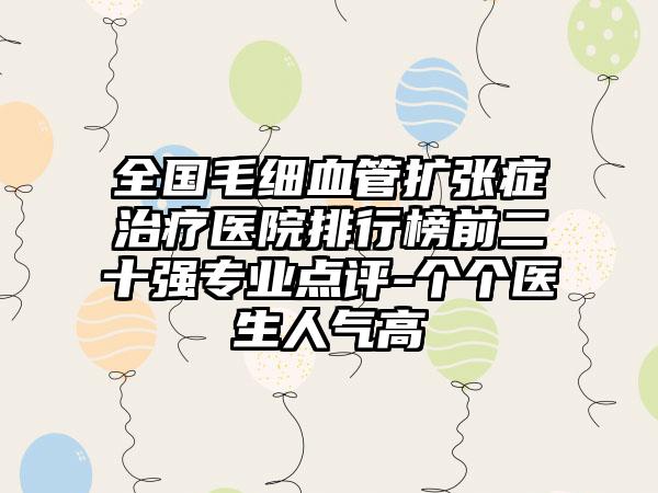 全国毛细血管扩张症治疗医院排行榜前二十强专业点评-个个医生人气高