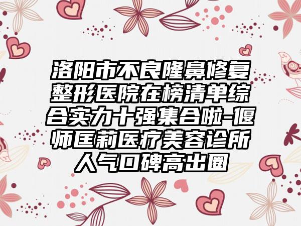 洛阳市不良隆鼻修复整形医院在榜清单综合实力十强集合啦-偃师匡莉医疗美容诊所人气口碑高出圈