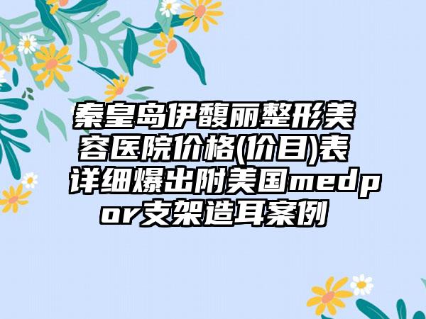 秦皇岛伊馥丽整形美容医院价格(价目)表详细爆出附美国medpor支架造耳案例