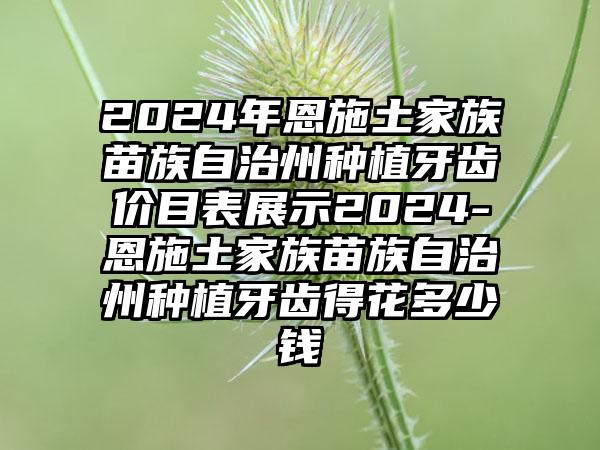 2024年恩施土家族苗族自治州种植牙齿价目表展示2024-恩施土家族苗族自治州种植牙齿得花多少钱