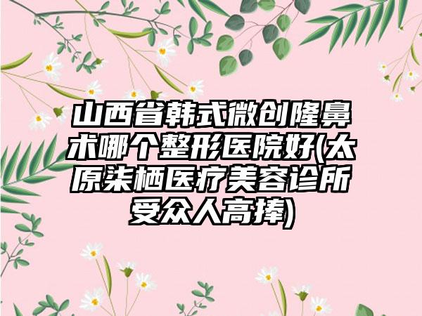 山西省韩式微创隆鼻术哪个整形医院好(太原柒栖医疗美容诊所受众人高捧)