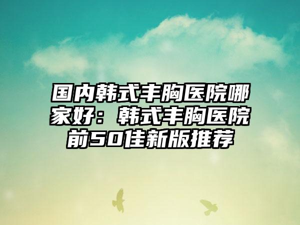 国内韩式丰胸医院哪家好：韩式丰胸医院前50佳新版推荐