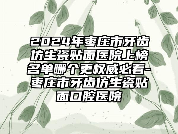 2024年枣庄市牙齿仿生瓷贴面医院上榜名单哪个更权威必看-枣庄市牙齿仿生瓷贴面口腔医院