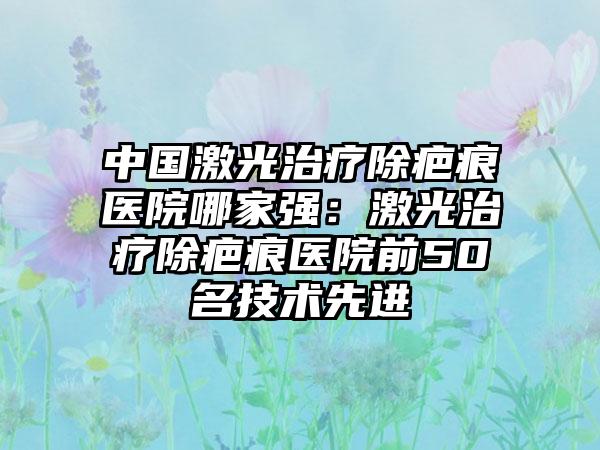 中国激光治疗除疤痕医院哪家强：激光治疗除疤痕医院前50名技术先进