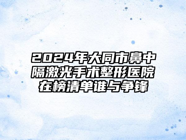 2024年大同市鼻中隔激光手术整形医院在榜清单谁与争锋