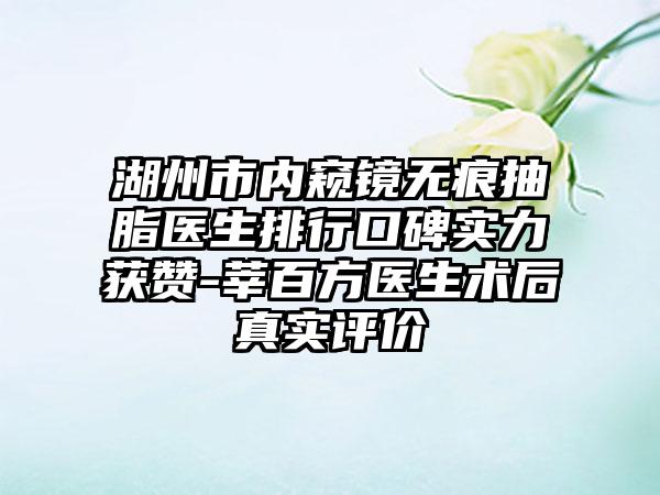 湖州市内窥镜无痕抽脂医生排行口碑实力获赞-莘百方医生术后真实评价