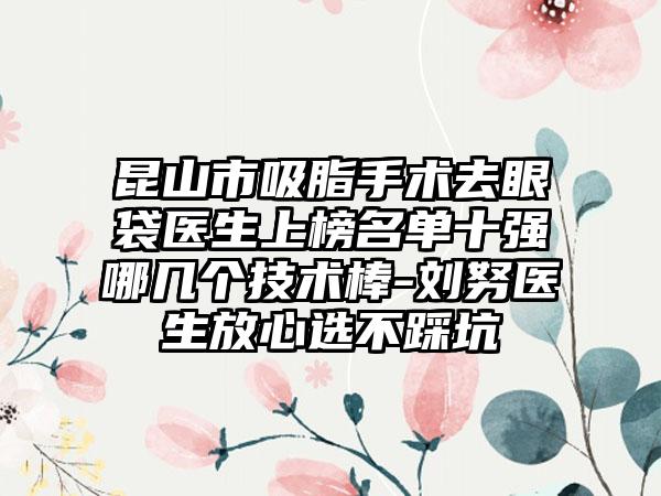 昆山市吸脂手术去眼袋医生上榜名单十强哪几个技术棒-刘努医生放心选不踩坑