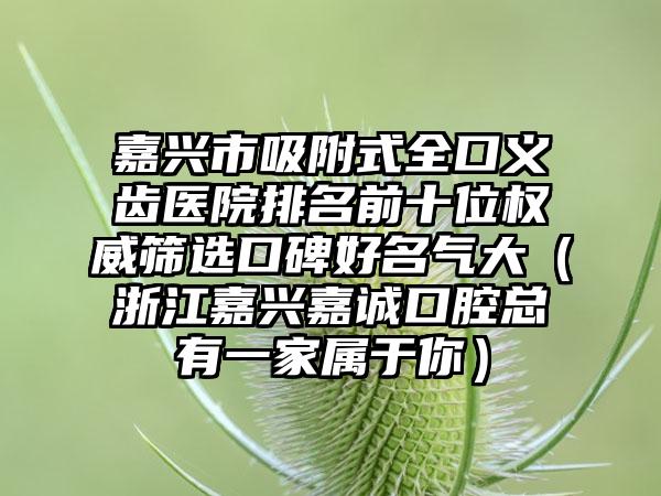 嘉兴市吸附式全口义齿医院排名前十位权威筛选口碑好名气大（浙江嘉兴嘉诚口腔总有一家属于你）