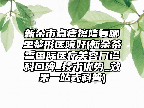 新余市点痣擦修复哪里整形医院好(新余茶香国际医疗美容门诊科口碑_技术优势_效果一站式科普)